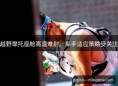 越野摩托座舱高温难耐，车手适应策略受关注
